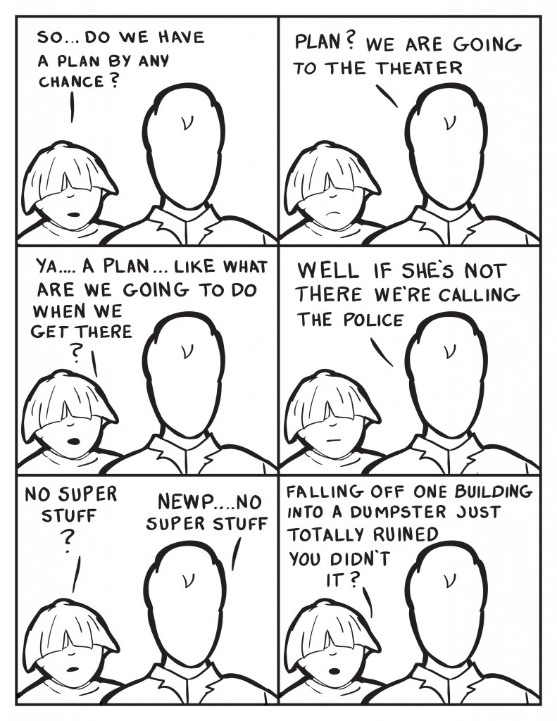 Louis, "So...do we have a plan?" Milo, "Plan? We are going to the theater." Louis, " Ya... a plan... like what ware we going to do when we get there?" Milo, "Wel if she's not there we're calling the police." Louis, "No super stuff?" Milo, "Newp... no super stuff." Louis, "Falling off one building into a dumpster just totally ruined you didn't it?"