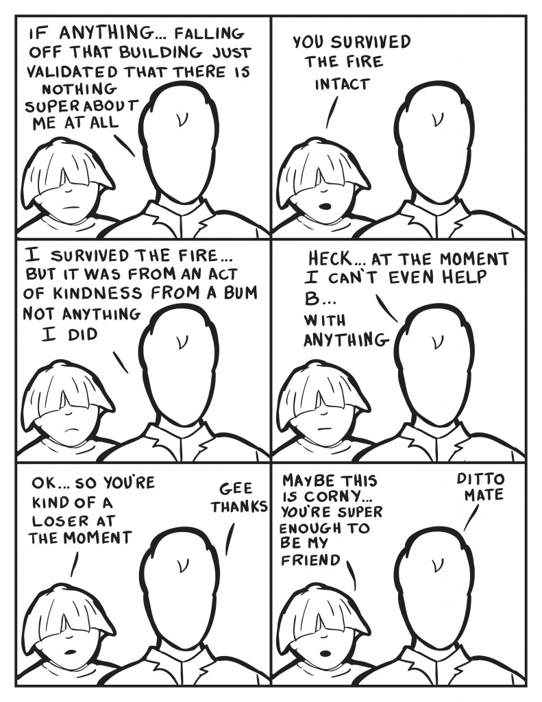 Milo, "If anything... falling off that building just validated that there is nothing super about me at all." Louis, "You survived the fire intact." Milo, "I survived teh fire... but it was from an act of kindness from a bum not anything I did." Milo continues, "Heck... at the moment I can't even help B... with anything." Louis, " OK... so you're kind of a loser at the moment." Milo, "Gee thanks." Louis, "Maybe this is corny... you're super enough to be my friend." Milo acknowlegdes, "Ditto mate."