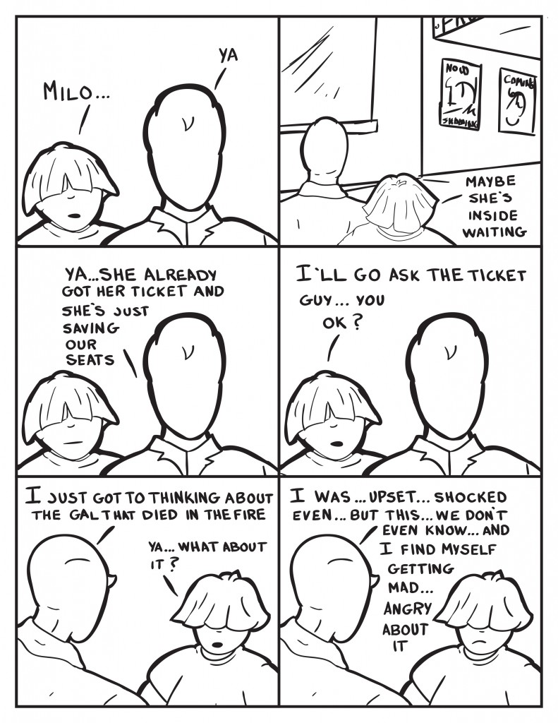 Louis, "Milo..." Milo, "Ya." Louis, "Maybe she's inside waiting." Milo, "Ya she already got her ticket and she's just saving our seats." Louis, "I'll go ask the ticket guy... you ok?" Milo, "I just got to thinking about the gal that died in the fire." Louis, "Ya... what about it?" Milo, "I was... upse... shocked even... but we don't even know... and I find myself getting mad... angry about it." 