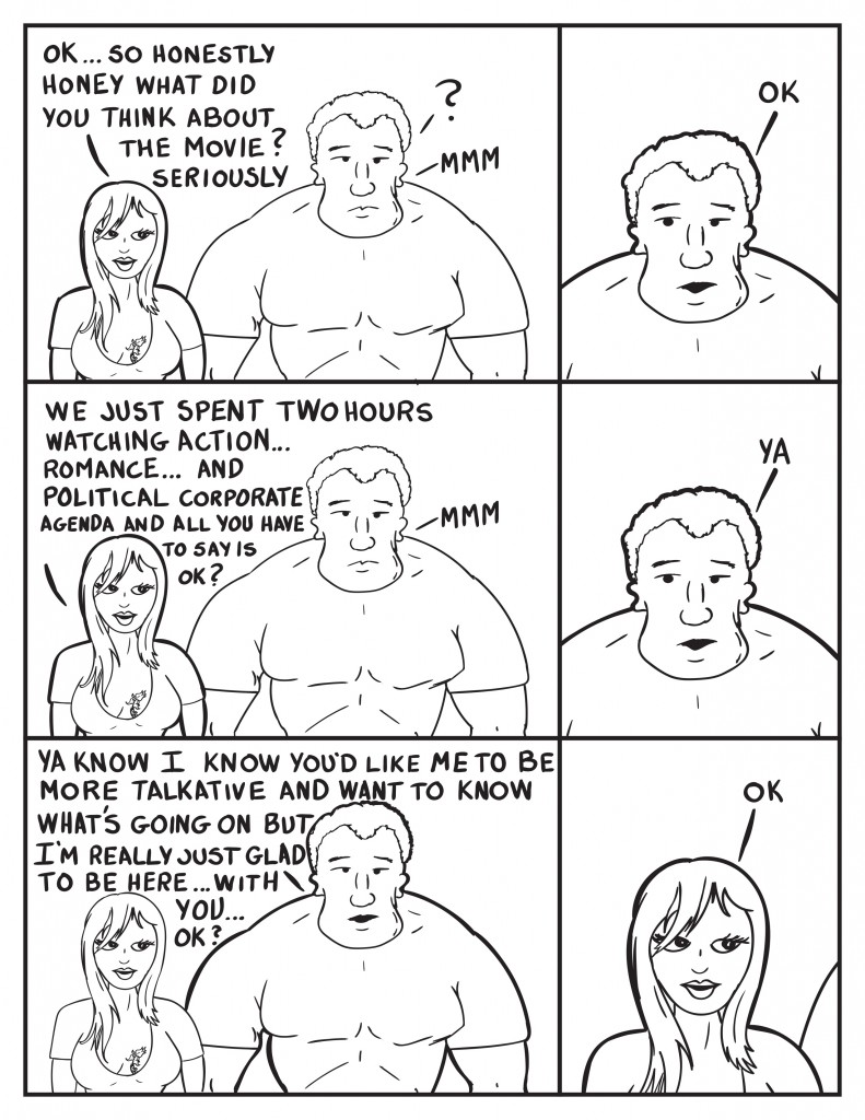 Ada is with Marshall, "Ok...so honestly honey what did you think about the movie? Seriously." Marshall ponders, "Mmm." Marshall then says, "Ok." Ada somewhat frustrated, "We just spent two hours watching action... romance... and political corporate agenda and all you have to say is ok?" Marshall ponders some more, "Ya." Then Marshall continues, "Ya know I know you'd like me to be more talkativeand want to know what's going on but I'm really just glad to be here... with you... ok?" Ada, "Ok." 