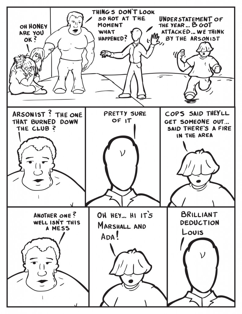 Ada bends down and says to B, "Oh honey are you ok?" Marshall says, "Things don't look so hot at the moment. What happened?" Milo, Understatement of the year... B got attacked... we think by the arsonist." As Louis comes running in. Marshall, "Arsonist? The one that burned down the club?" Milo, "Pretty sure of it." Louis, "Cops said they'll get someone out... said there's a fire in the area." Marshall, "Another one? Well isn't this a mess." Louis, "Oh hey... Hi it's Marshal and Ada!" Milo, "Brilliant deduction Louis."