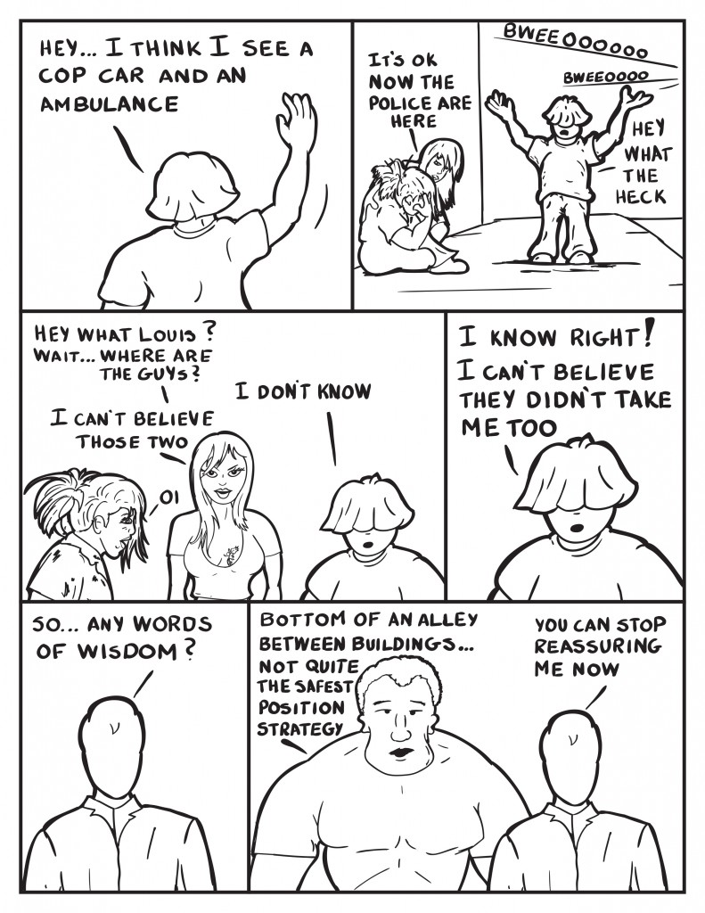 Louis is turned away waving,"Hey I think I see a cop car and an ambulance." Ada is still leaned over B as sirens can be heard, "It's ok now the police are here." Louis throws up his arms, "Hey what the heck." Frustrated Ada asks,"Hey what Louis? Wait... where are the guys?" Louis, " I don't know." Ada, "I can't believe those two." B leaned over, "Oi." Louis, "I know right! I can't nelieve they didn't take me." Elsewhere Milo, "So... any words of wisdom?" Marshall, "Bottom of an alley between buildings....\ not quite the safest position strategy." Milo, "You can stop reassuring me now."