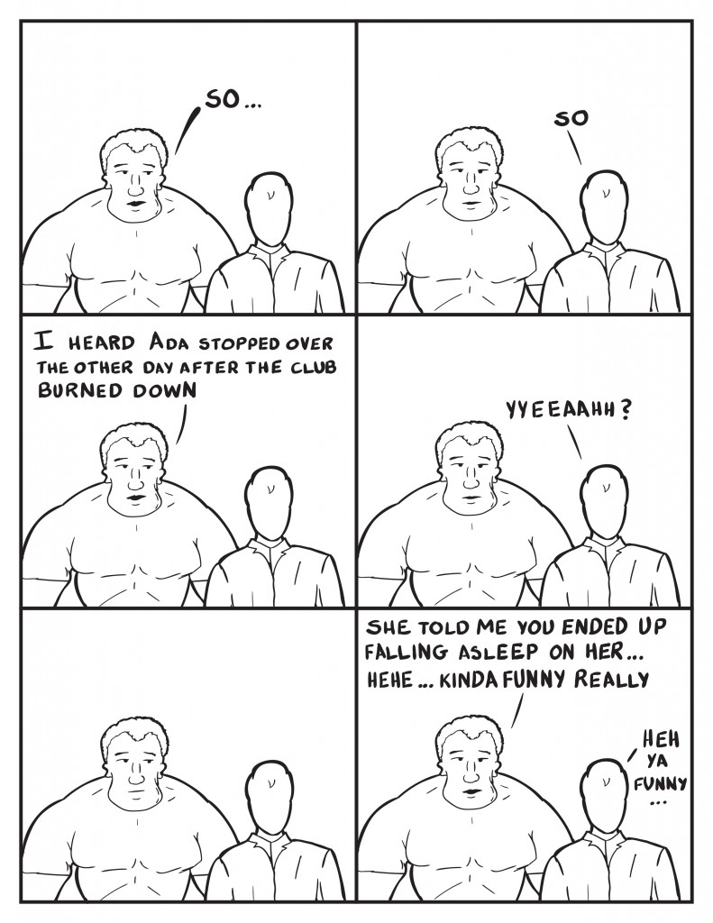Marshall starts off, "So..." Milo walking, "So." Marshall, "I heard Ada stopped over  the other day after teh club burned down." Milo fishing for an additional response, "Yyeeaahh?" Marshall pauses but looks to Milo. Marshall continues, "She told me you ended up falling asleep on her... kinda funny really." Milo laughs wryly, "Heh ya funny..."