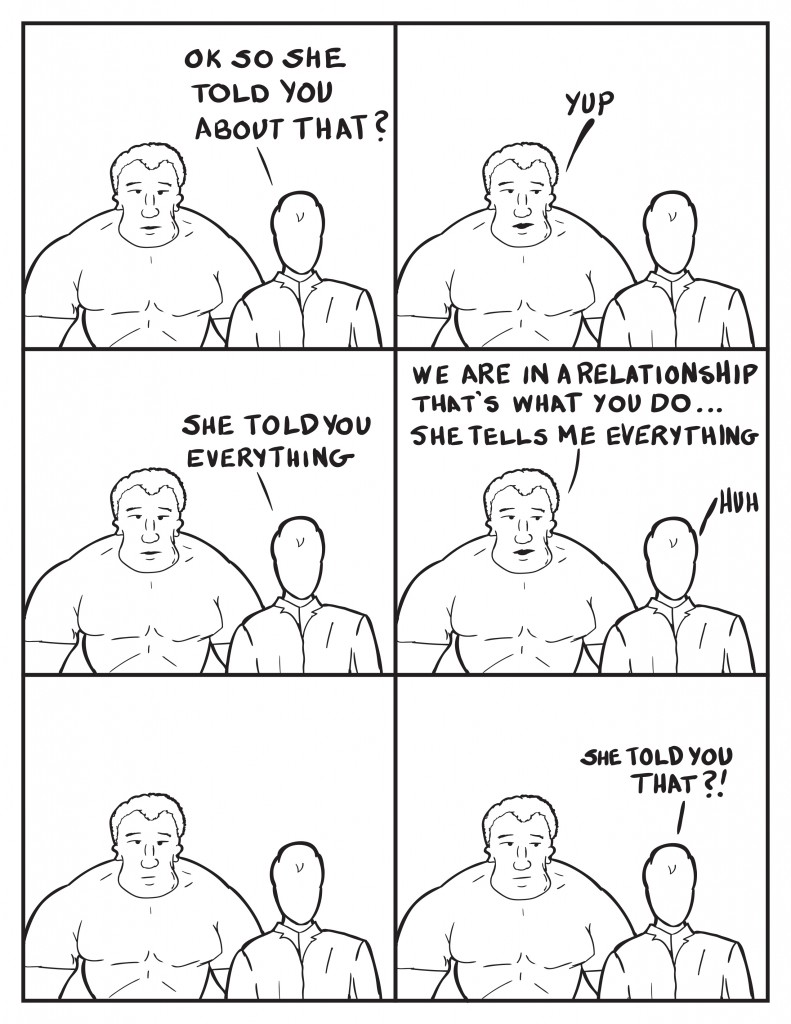 Milo, "Ok so she told you about that?" Marshall, "Yup." Milo, "She told you everything." Marshall, "We are in a relationship that's what you do... She tells me everything." Milo,"Huh." Silence. Milo, "She told you that?!"