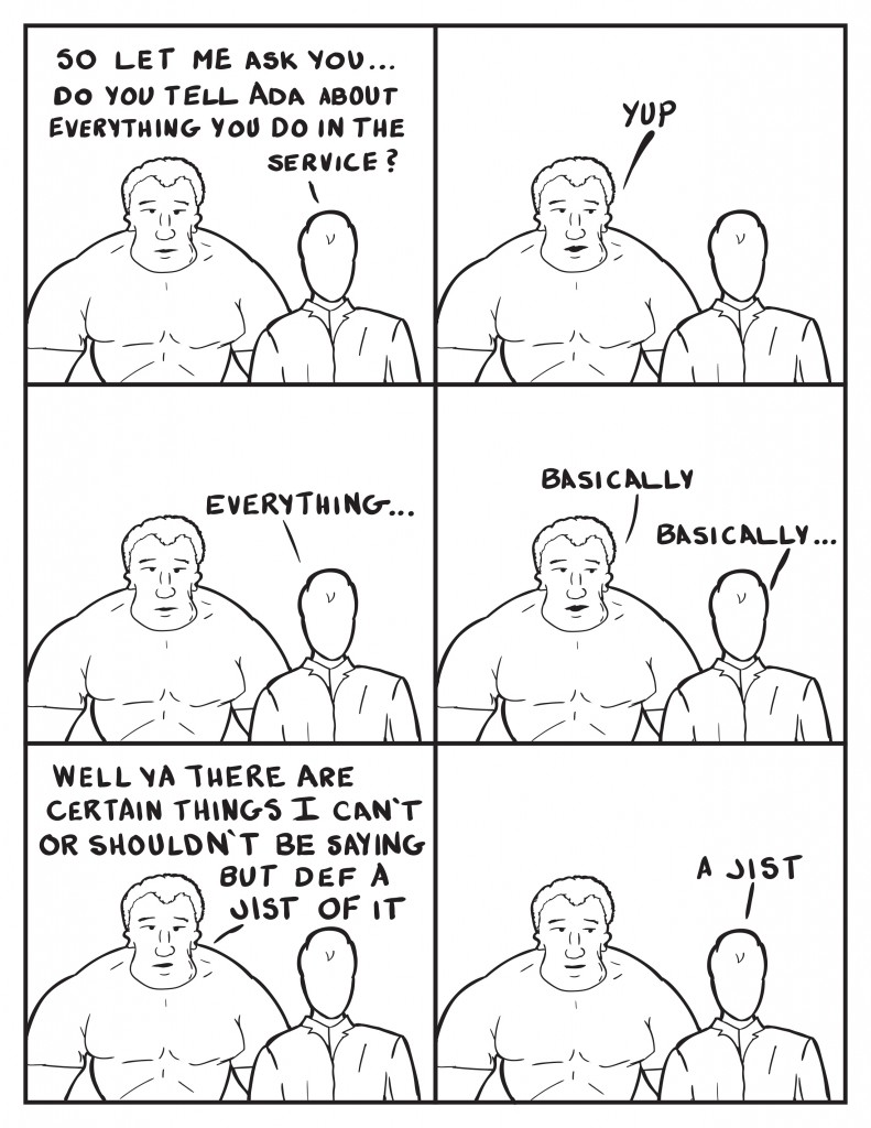 Milo, " So let me ask you... do you tell Ada everything you do in the service?" Marshall, "Yup." Milo, "Everything..." Marshall, "Basically." Milo, "Basically..."Marshall, "Well ya there are certain things I can't or shouldn't be saying but def a jist." Milo, "A jist."