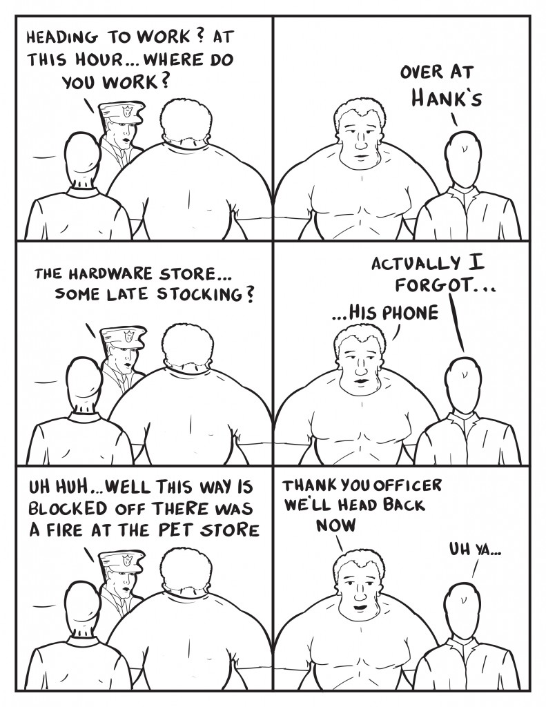 The Officer queries them, "Heading to work? At this hour... where do you work?" Milo, "Over at Hank's." The Officer, "The hardware store... some late stocking?" Milo, "Actually I forgot..." Marshall finishes, "...his phone." The Officer, "Uh huh... well this way is blocked off there was a fire at the pet store." Marshalk Thank you Officer we'll head back now." Milo, "Uh ya..."
