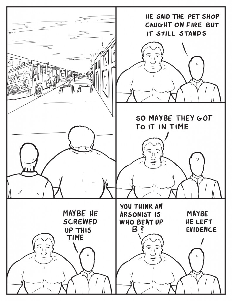 Marshall and Milo stare up the street at a fire engine police car and people at the site of the pet store fire. Milo, "He said the pet shop caught on fire but it still stands." Marshall, "Maybe they got to it in time." Milo, "Maybe he screwed up this time." Marshall, "You think an arsonist beat up B?" Milo, "Maybe he left evidence."