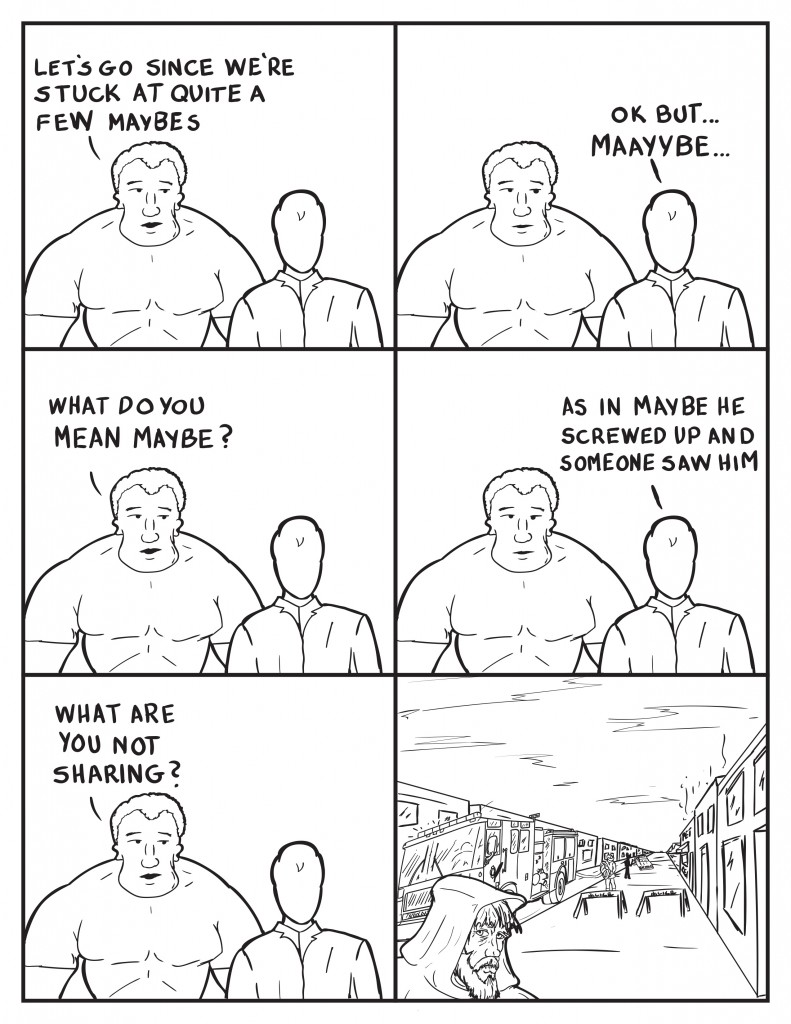 Marshall, "Let's go since we're stuck at quite a few maybes." Milo, "Ok but... Maayybe..." Marshall, "What do you mean maybe?" Milo,"As in maybe he screwed up and someone saw him." Marshall, "What are you not sharing." Just then the hooded bum walks by the fire scene.