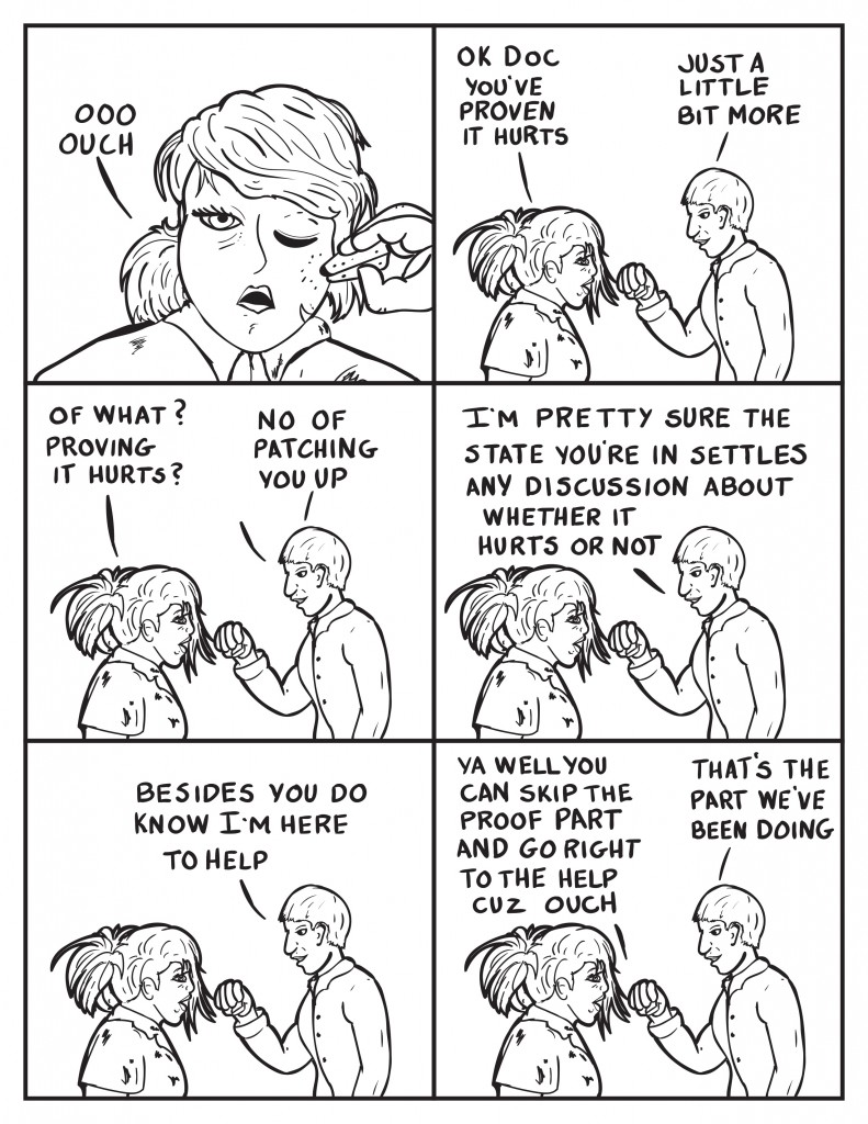 B, with a swab to her face, "Ooo, ouch." She continues, "Ok Doc you've proven it hurts." The Doctor, "Just a little bit more." B, "Of what? Proving it hurts?" The Doctor, "I'm pretty sure the state your in pretty much settles any discussion on whether it hurts or not." He continues, "Besides you do know I'm here to help." B, "Ya well you can skip the proof part and go right to the help cuz ouch." The Doctor, "That's the part we've been doing.""