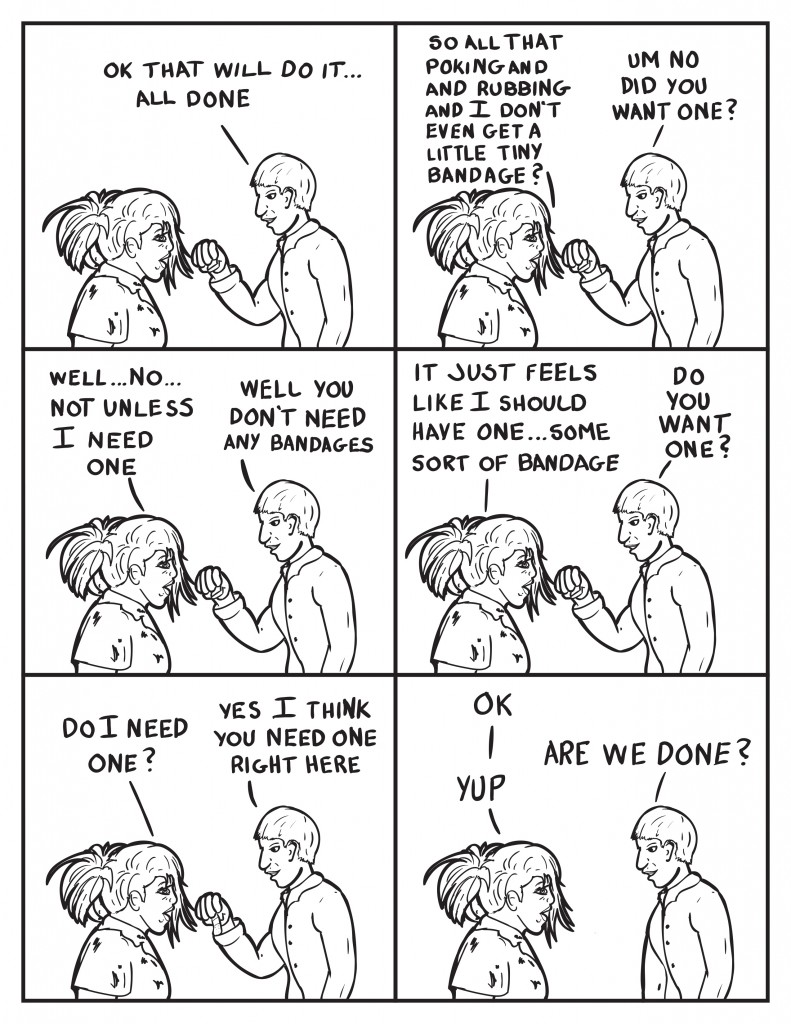 The Doctor, " Ok that will do it... all done." B, "So all that poking and rubbing and I don't even get a little tiny bandage?" The Doctor, "Um no did you want one?" B, "Well... no... not unless I need one." The Doctor, "Well you don't need any bandages." B, "It just feels like I should have one... some sort of bandage." The Doctor, "Do you want one?" B, "Do I need one?" The Doctor, "Yes I think you need one right here." B, "Ok." The Doctor, "Are we done?" B, "Yup."