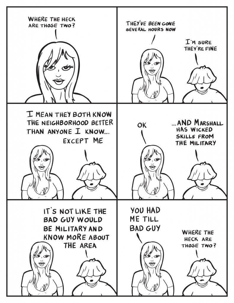 Ada, "Where the heck are those two." She continues, "They've been gone several hours now." Louis, "I'm sure they're fine. " Louis continues, "I mean they both know the neighborhood better than anyone I know... except me." Ada, "Ok." Louis, "...AND Marshall has wicked skills from the military." Ada listens. Louis, "It's not like the bad guy would be military and know more about the area." Ada, "You had me till bad guy." Louis, "Where the heck are those two?"