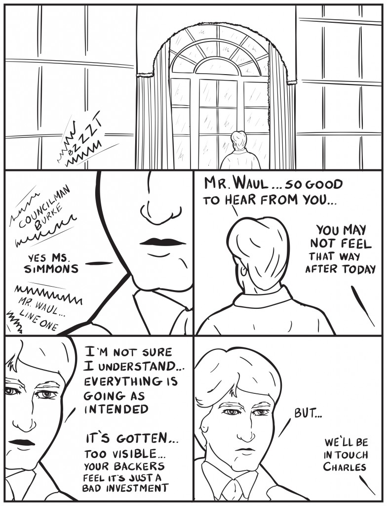 Charles Burke stands in front of a large decorative window in his office. A call monitor buzzes. Ms. Simmons, "Councilman Burke." Burke, "Yes Ms. Simmons." Ms. Simmons, "Mr. Waul line one." Burke, "Mr. Waul... so good to hear from you..." Mr. Waul, "You may not feel that way after today." Burke, "I'm not sure I understand... everything is going as intended. Mr. Waul, "It's gotten... too visible...your backers feel it's just a bad investment." Burke, "But..." Mr. Waul, "We'll be in touch Charles."