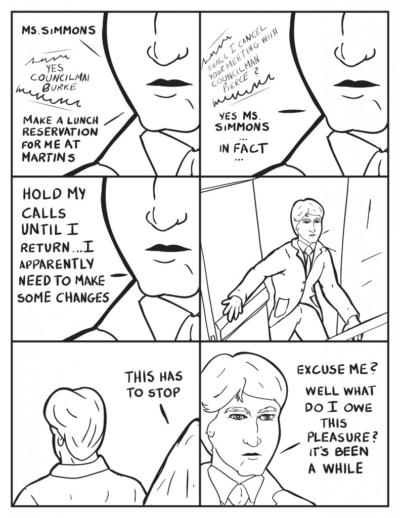 Burke, "Ms. Simmons." Speaker system, "Yes Coucilman Burke." Councilman Burke, "Please make a reservation for me at Martins." Ms. Simmons, "Shall I cancel your meeting with Councilman Pierce?" Burke, "Yes Ms. Simmons... In fact...hold my calls till I return apparently I need to make some changes." Burke leaves by what seems to be a rear door to the building. As he leaves a hooded figuresays, "This has to stop." Burke turns to face his guest, "Excuse me?" Then he recognizes the figure."Well what do I owe this pleasure? It's been a while."