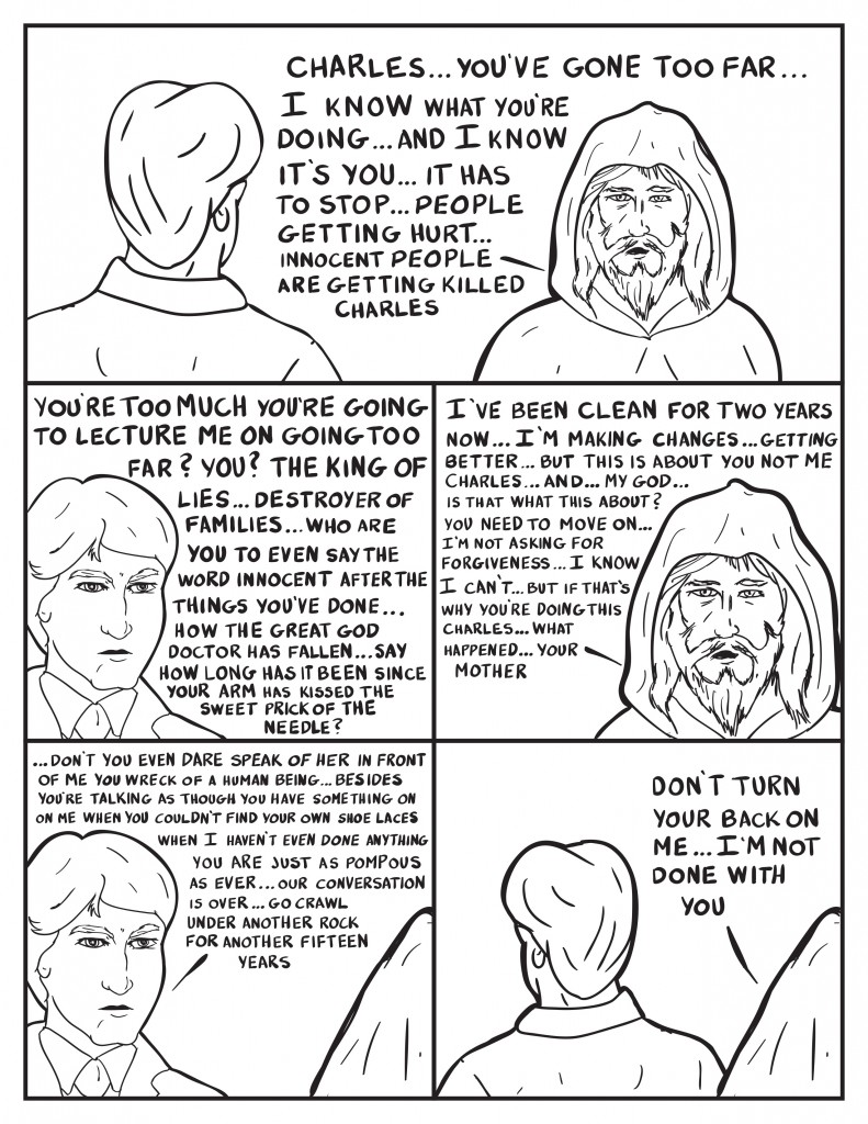 The Bum is talking to Charles Burke, "Charles... you've gone too far... I know what you're doing... and I know it's you... it has to stop... people getting hurt... innocent people are getting killed Charles." Burke snaps back, "You're too much, you’re going to lecture me on too far? You? The King of Lies... Destroyer of Families... who are you to even say the word innocent after the things you've done... how the great God Doctor has fallen... say how long has it been since your arm has kissed the sweet prick of the needle?" The bum softens and continues, "I've been clean for two years now... I'm making changes... getting better... but this is about you not me Charles... and... my god... is that what this is about? You need to move on... I'm not asking for forgiveness... I know I can't... but if that's why you’re doing this Charles... what happened... your mother." Burke interrupts him, "...Don't you even dare speak of her in front of me you wreck of a human being... besides you're talking as though you have something on me when you couldn't find your own shoe laces. When I haven't even done anything. You are just as pompous as ever... out conversation is over... go crawl under another rock for another fifteen years." Burke urns away as the bum says, "Don't turn your back on me... I'm not done with you."