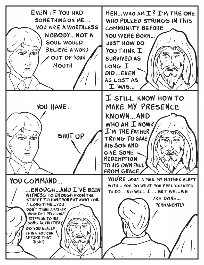 Charles turns to face the hooded bum again, "Even if you had something on me... you are a worthless nobody... not a soul would believe a word out of your mouth." The bum smirks, "Heh... Who am I? I'm the onw who pulled the strings in this community before you were born... just how do you think I survived as long as I did... even as lost as I was..." Burke tries to interupt, "You have..." The bum puts him down, "Shut up." He continues, "I still know how to make my presence known... and who am I now? I'm the father trying to save his sonand give some redemption to his own fall from grace." Burke tries to speak again, "You command..." He is shut down again by  the bum, "...enough... and I've been witness to enough from teh street to have you put away for a long time... you don't think a father wouldn't pay close attention to his sons activities? Do you really think you can afford that risk?" Burke turns away again, "You're just a man my mother slept with... you do what you feel you need to do... so will I... but we... we are done... permanently."