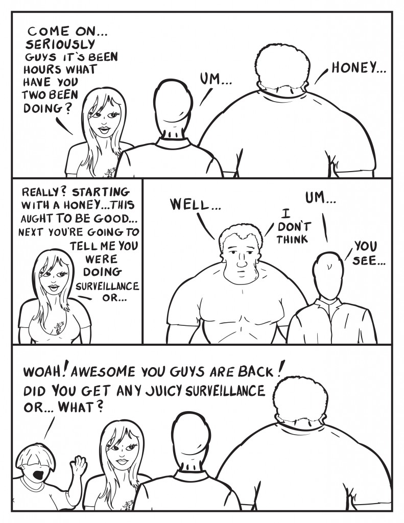 Ada, "Come on... seriously guys it's been hours what have you two been doing?" Milo, "Um..." Marshall, "Honey..." Ada, "Really? Starting with a honey... this aught to be good... next you're going to tell me you were doing surveillance or..." Marshall, "Well..." Milo, "Um..." Marshall, "I don't think." Milo, "You see..." Ada grimaces as Louis comes in and exclaims, "Woah! Awsome you guys are back! Did you get any juicy surveillance or... what?"
