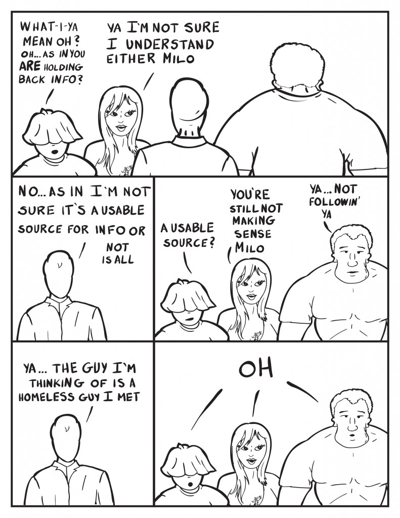Louis, "What-i-ya mean oh? Oh... as in you are holding back info?" Ada, "Ya I'm not sure I understand either Milo." Milo, "No... as in I'm not sure it's a usable source for info or not is all." Louis, "A usable source?" Ada, "You're still not making sense Milo." Marshall chimes in, "Ya... not followin' ya." Ya... the guyI'm thinking of is a homeless guy I met." Louis, Ada, and Marshall all reply in unison, "Oh."
