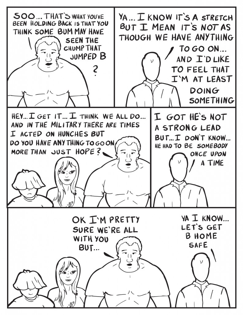 Marshall, "Soo... that's what you've been holding back is that you think some bum may have seen the chump that jumped B?" Milo, "Ya... I know it's a stretch but I mean it's not as though we have anything to go on...  and I'd like to feel that I'm at least doing something." Louis and Ada listen. Marshall, "Hey... I get it... I think we all do... and in the miitary there are times I acted on hunches but do you have anything to go on more than just hope?" Milo, " I got ithe's not a strong lead but... I don't know...  he had to be somebody once upon a time." Marshall, " Ok I'm pretty sure we're all with you but..." Milo, "Ya I know... let's get B home safe."
