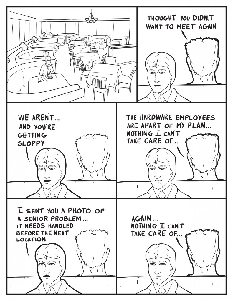 Charles Burke sits alone at a booth a very empty restaurant exept for the booth behind him. The man with a butch haircut speaks not facing Charles, "Thought you didn't want to meet again." Burke, "We aren't... and you're getting sloppy." Butch man, "The hardware employees are apart of my plan... nothing I can't take care of..." Burke, " I sent you a photo of a senior problem... it needs handled before the nest location." Butch man, "Again... nothing I can't take care of..."