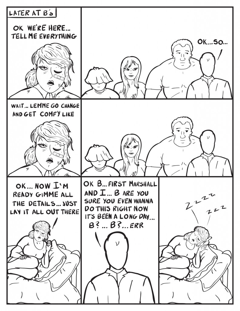 Later at B's. B, "Ok we're here... tell me everything." The group stares at Milo as he starts in talking, "Ok... so..." B interupts him, "Wait... lemme go get changed and get comfy like." The rest all wait in silence." B comes back changed and flops on the couch stating, "Ok... now I'm ready ginmme all the details... just lay it all out there." Milo starts in again, "Ok B... first Marshall and I... Bare you sure you even wanna do this right now it's been a long day... B?... B?... errr." B has fallen fast asleep on the couch.