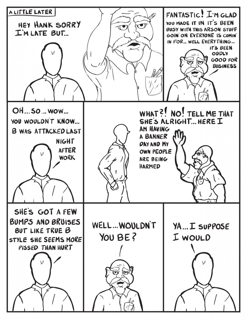 A little later, Milo comes in behind Hank at the store, "Hey Hank sorry I'm late but..." Hank, "Fantastic! I'm glad you made it in it's been busy with this arson stuff goin' oneveryone is comin' in for... well everything... it's been oddly good for business." Milo, "Oh... so... wow... you wouldn't know... B was attacked last night after work." Hank, "What?! No! Tell me that she's alright.. here I am having a banner day and my own people are being harmed." Milo, "She's got a few bumps and bruises but like true B style she seems more pissed than hurt." Hank, "Well... wouldn't you be?" Milo, "Ya... I suppose I would."