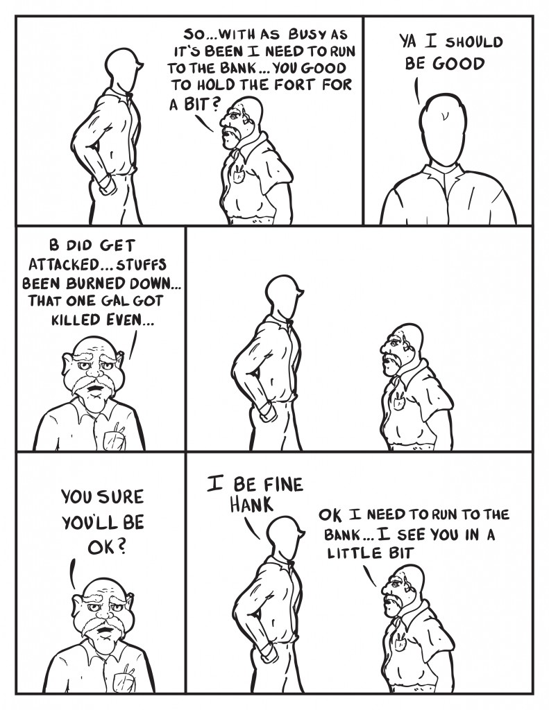 Hank addresses Milo further, "So... with as busy as it's been I need to run to the bank... you good to hold the fort for a bit?" Milo, "Ya I should be good." Hank, "B did get attacked... stuffs been burned down... that one gal got killed even." They pause and look at one another. Hank, "You sure you'll be ok?" Milo, "I'll be fine Hank." Hank, "Ok I need to run to the bank. I see you in a little bit."