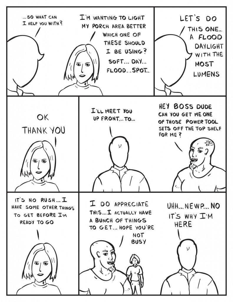 Milo to the customer, "...so what can I help you with?" Female customer, "I'm wanting to light my porch better which one of these should I be using? soft... day... flood... spot..." Milo, "Let's do this one... A flood daylight with the most lumens." Female customer, "Ok thank you." Milo, "I'll meet you up front... to..." He's interupted by another customer, "Hey boss dude can you get me one of those power tool sets off the top shelf for me?" Female customer, "It's no rush... I have some other things to get before I'm ready to go." Male customer, "I do appreciate this... I actually have a bunch of things to get... hope you're not busy." Milo, "Uhh... newp... no it's why I'm here."