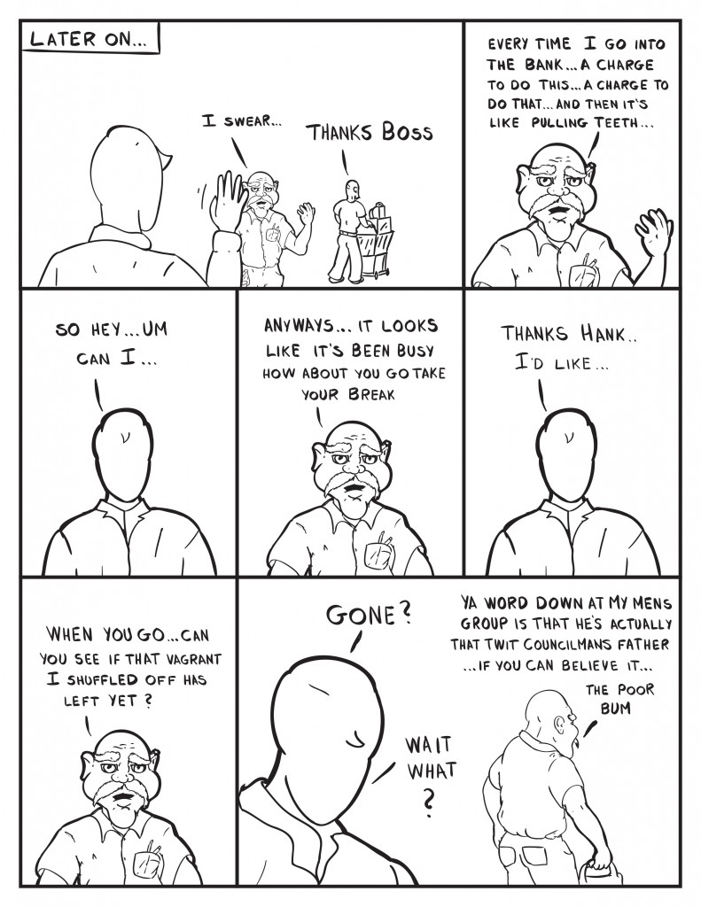 Milo waves off a customer with a cart full of products. Hanks comes back grumbling, "I swear..." The customer hollers back to Milo, "Thanks Boss." Hank continues to grumble, "Every time I go into the bank... a charge to do this... a charge to do that... and then it's like pulling teeth..." Milo tries to interupt, "So hey... um can I..." Hank continues, "Anyways... it looks like it's been busy how about you go take your break." Milo, "Thanks Hank I'd like..." Hank continues, "When you go... can you see if that vagrant I shuffled offhas left yet?" Milo, "Gone?" Hank, "Ya word down at my men's club is that he's actually that twit councilmans father... if you can believe it... the poor bum." Milo, "Wait what?"