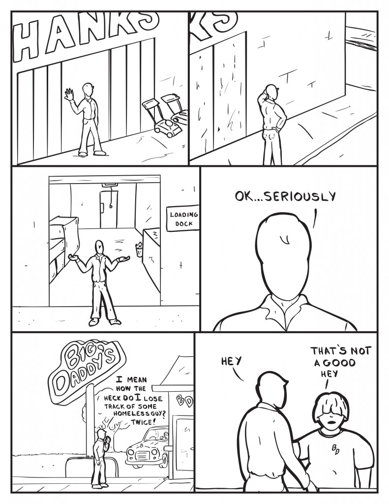 Milo checks out the front of Hanks puzzled. He heads out to the back of Hanks at the loading dock equally puzzled. Openly he states, "Ok... seriously. " As he walks to Big Daddy's, "I mean how the heck do  I lose track of some homeless guy? Twice!" Inside Big Daddy's Milo sees Louis, "Hey." Louis, "That's not a good hey."