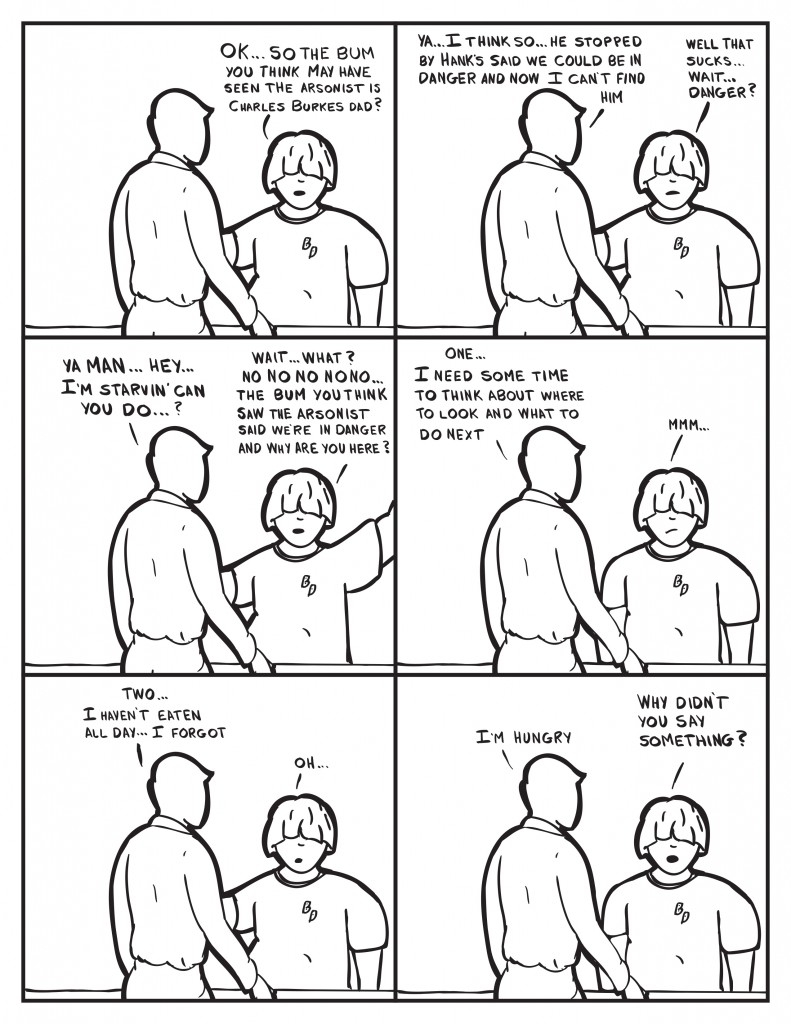 Louis, "Ok... so the bum you think may have seen the arsonistis Charles Burkes dad?" Milo, "Ya... I think so... he stopped by Hank's said we could be in danger and now I can't find him." Louis, "Well that sucks... wait... danger?" Milo,"Ya man... hey... I'm starvin' can you do..." Louis interupts him, "Wait... what? No no no no no... the bum you think saw the arsonist said we're in danger and why are you here?" Milo," One... I need some time to look and what to do next." Louis, "Mmm.." Milo, "Two... I haven't eaten all day... I forgot." Louis, "Oh..." Milo, "I'm hungry." Louis, "Why didn't you say something?"