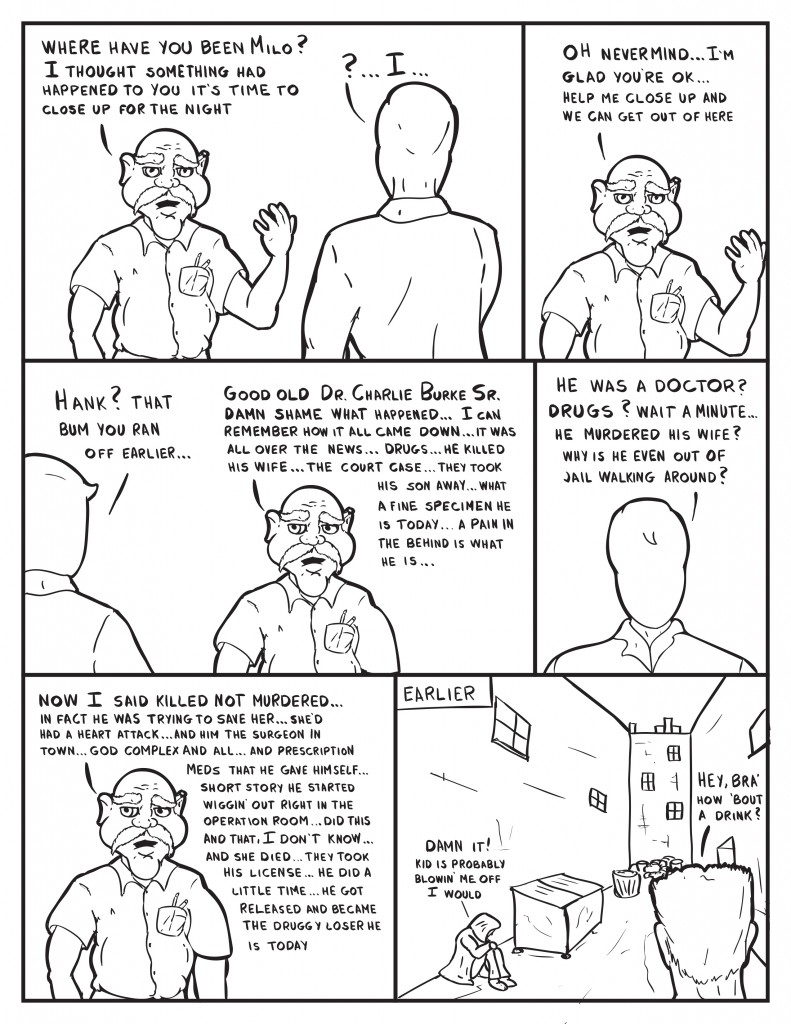 Hank as Milo enters, "Where have you been Milo? I thought something had happened to you it's time to close up for the night." Milo puzzled, "I..." Hank continues, "Oh nevermind... I'm glad you're ok... help me close up and we can get out of here." Milo, "Hank? That bum you ran off earlier..." Hank, "Good old Dr. Charlie Burke, Sr. damn shame what happened... I can rememberhow it all came down... it was all over the news... drugs... he killed his wife... the court case... they took his son away...what a fine specimen he is today... a pain in the behind is what he is..." Milo interupts, "He was a doctor? Drugs? Wait a minut... he murdered his wife? Why is he even out of jail walking around?" Hank, "Now I said killed not murdered... in fact he was trying to save her...and him the surgeon in town... god complex and all... and prescription meds that he gave himself... short storyhe started wiggin' out right in the operation room... did this and that, I don't know... and she died... they took his license... he did a little time... he got released and became the druggy loser he is today." Earlier we see the bum figure sitting in an alley way, "Damn it! Kid is probably blowin' me off. I would."  Abutch figure steps into the alley, "Hey, bra' how 'bout a drink?"