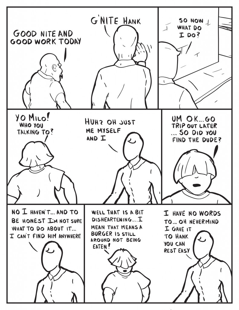 Hank leaving, "Good nite and good work today." Milo waving, "G'nite Hank." Milo standing in front of the building, "So now what do I do?" Louis walks in, "Yo Milo! Who you talking to?" Milo, "Huh? Oh just me, myself and I." Louis, "Um ok... go trip out later... so did you find the dude?" Milo, "NoI haven't... and to be honest I'm not sure what to do about it... I can't find him anywhere." Louis, "Well that is a bit disheartening... I means that means there is a burger is still around not being eaten." Milo, "I have no words to... Oh nevermind I gave it to Hank you can reat easy."