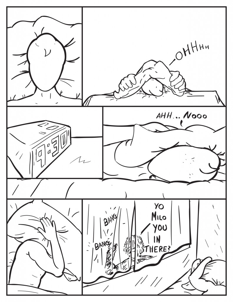 Milo is lying in bed. He rolls over covering himself with the pillow, "Ohhhh." He looks out from beneath the pillow at his cloxk. It reads 9:30. Milo, "Ahhh... nooo." Hepulls down the pillow again. There is some banging and a shadow at the window. Louis, "Yo, Milo you in there?"