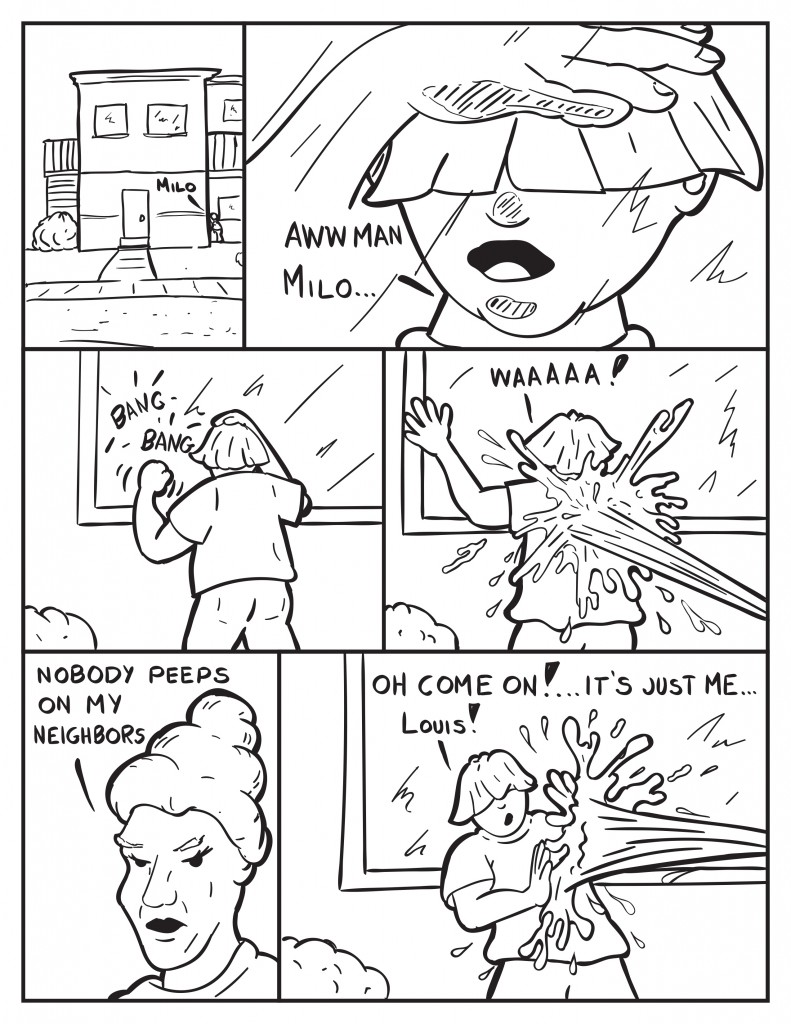 Louis is outside Milo's apartment building, "Milo." He presses his face to the window, "Aww man Milo.." He begins to bang on the window. From behind Louis comes a steam of water hitting his back, "Waaaaa!" Mrs. Loires yells, "Nobody peeps on my neighbors." Louis trying to block the stream of water, "Aww come on!... it's just me... Louis!" 
