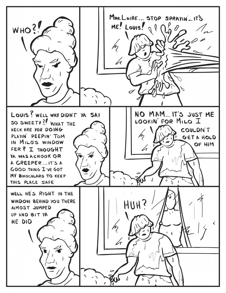 Mrs. Loire exclaims, "Who?!" Louis still getting soaked by the hose, "Mrs. Loire ... stop sprayin'... it's me! Louis!" Mrs. Loire now calmer, "Louis? Well why didn't you say so sweety?! What the heck are you doing playin' peepin' Tomin Milo's window fer? I thought ya was a crook or a creeper… it’s a good thing I’ve got my binoculars to keep this place safe.” Louis dripping wet, “No mam… it’s just me lookin’ for Milo I couldn’t get a hold of him.” Mrs. Loire, “Well he’s right in the window behind you there almost jumped up and bit ya he did.” Louis still dipping and Milo now standing in the window behind him, “Huh?”