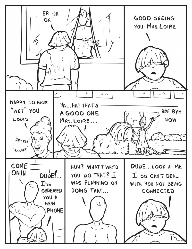 Milo motions Louis to the front door. Louis, “Er uh ok.” Louise turns and continues, “Good seeing you Mrs. Loire.” Mrs. Loire snickering, “Happy to have “wet” you Louis.” Louis turns away, “Ya… ha! That’s a good one Mrs. Loire… “Mrs. Loire waving, “Bye bye now. “ Milo, opens his door, “Come on in.” Louis, “Dude!... I’ve ordered you a new phone.” Milo, “Huh? What? Why’d you do that? I was planning on doing that…” Louis, “Dude… look at me I so can’t deal with you not being connected.”