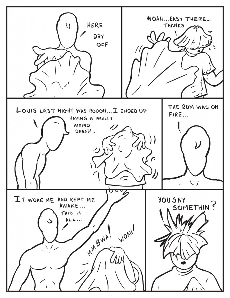 Milo tosses out a towel, "Here dry off." Louis ducking away, "Woah... easy there thanks." As Louis covers his head starting to dry off Milo says, "Louis last night was rough... I ende up having a really weird dream..." Milo continues, "The bum was on fire..." Louis still covered by the towel, "It woke me and kept me awake... This is all..." Louis makes some noise and then reveals himself hair sticking up all over the place, "You say somethin?"