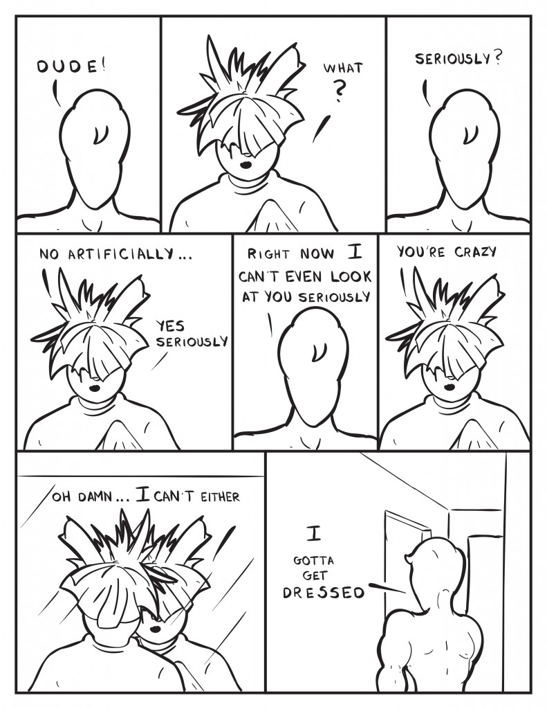 Milo, "Dude!" Louis with his hair still sticking out all over the place, "What?" Milo, "Seriously?" Louis, "No artificially... Yes seriously." Milo, "Right now I can't even look at you seriously." Louis, "You're crazy." Louis walks over to a mirror and sees himself, "Oh damn... I can't either." Milo turns and walks down the hall, "I gotta get dressed."