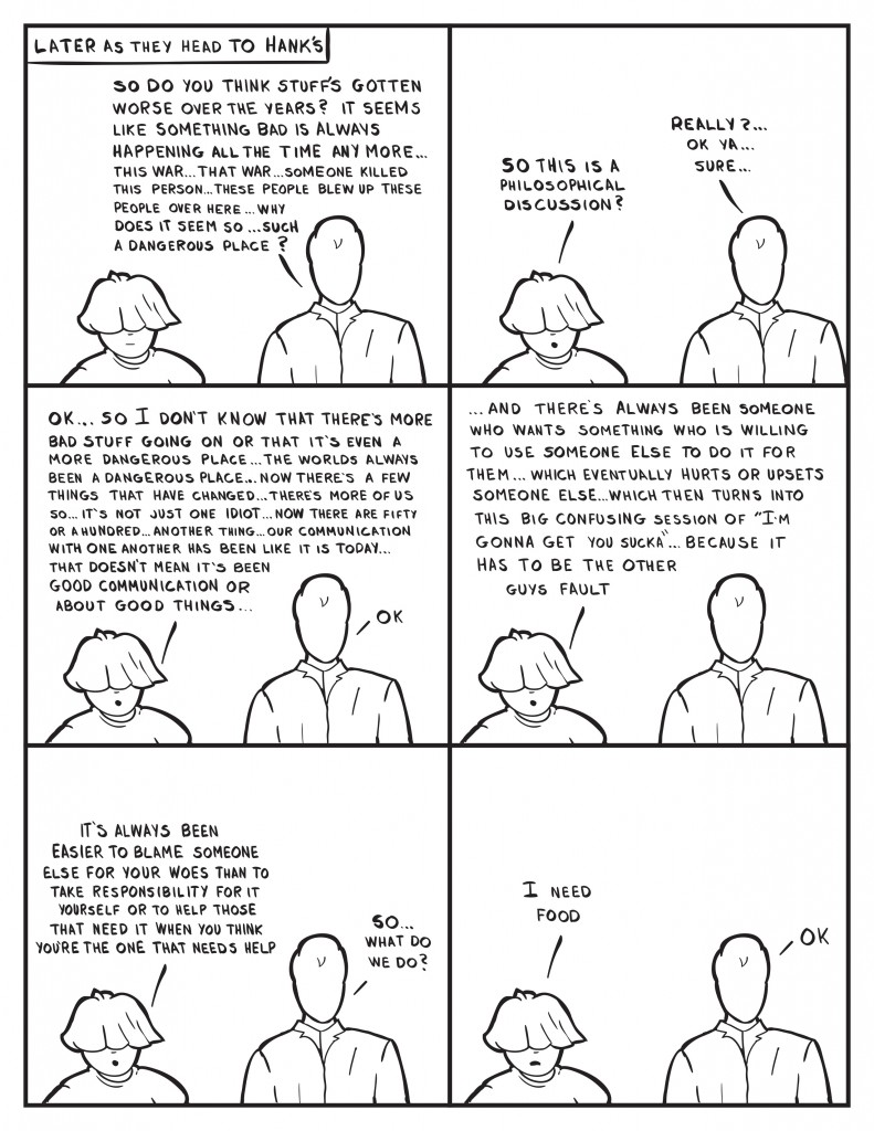 Later as Milo and Louis head to Hank's. Milo, "So do you think stuff's gotten worse over teh years? It seems like something bad is always happening all the time any more... this war... that war... someone killed this person... these people blew up these people over here... Why does it seem so... such a dangerous place?" Louis, " So this is a philosophical discussion?" Milo, "Really?... Ok ya... sure..." Louis, "Ok... so I don't know that theres's more bad stuff going on or that it's even a more dangerous place... the worlds always been a dangerous place... now there's a few things that have changed... there's more of us so... it's not just one idiot... now there's fifty or a hundred... another thing... our communication with one another has never been like it is today... that doesn't mean it's been good communication or about good things..." Milo, "Ok." Louis continues, "...and there's always been someone who wants something who is willing to use someoneelse to do it for them... which eventually hurts or upsets someone else... which then turns into this big confusing session of "I'm gonna get you sucka"... because it has to be the other guys fault." Milo says nothing. Louis continues again, "I's always been easier to blame someone else for your woesthan to take responsibility for it yourself or to help those that need it when you think you're teh one that needs the help." Milo, "So what do we do?" Louis, "I need food." Milo, "Ok."