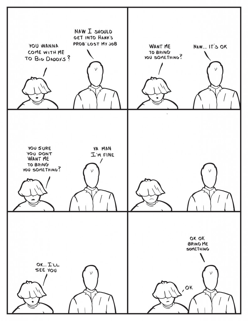 Louis, "You wanna come with me to Big Daddy's?" Milo, "Naw I should get into Hank's prob lost my job." Louis, "Want me to bring you something?" Milo, "Naw... It's ok." Louis, "You sure you don't want me to bring you something?" Milo, "Ya man I'm fine." Silence between them. Louis, "Ok.... I'll see you." Louis comes really close. Milo, "OK ok bring me something." Louis, "Ok."