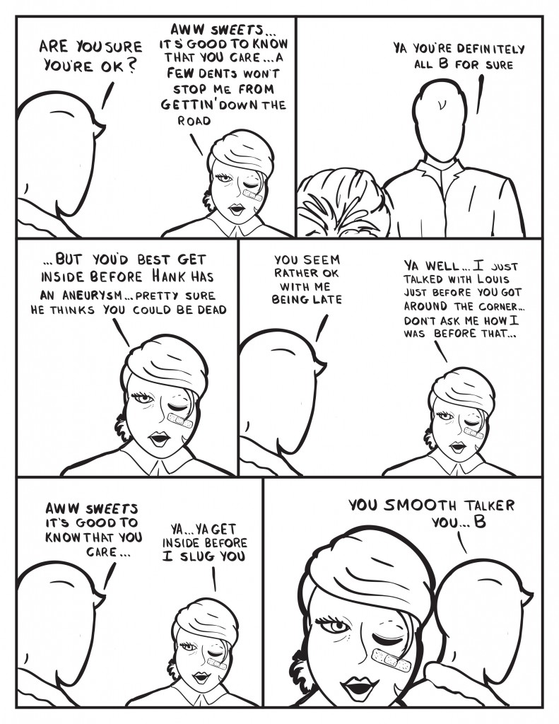 Milo, "Are you sure you're ok?" B, "Aww sweets... it's good to know you care... a few dents won't stop me from gettin' down the road." Milo, "Ya you're definitely all B for sure." B interupts him, "... but you best get inside before Hank has an aneurysm... pretty sure he thinks you could be dead." Milo queries, "You seem rather ok with me being late." B, "Ya well... I just talked with Louis just before you got around the corner... don't ask me how I was before that..." Milo, "Aww sweets it's good to know you care..." B, "Ya... ya get inside before I slug you." Milo as he heads for the door, "You smooth talker you...B." B smiles.