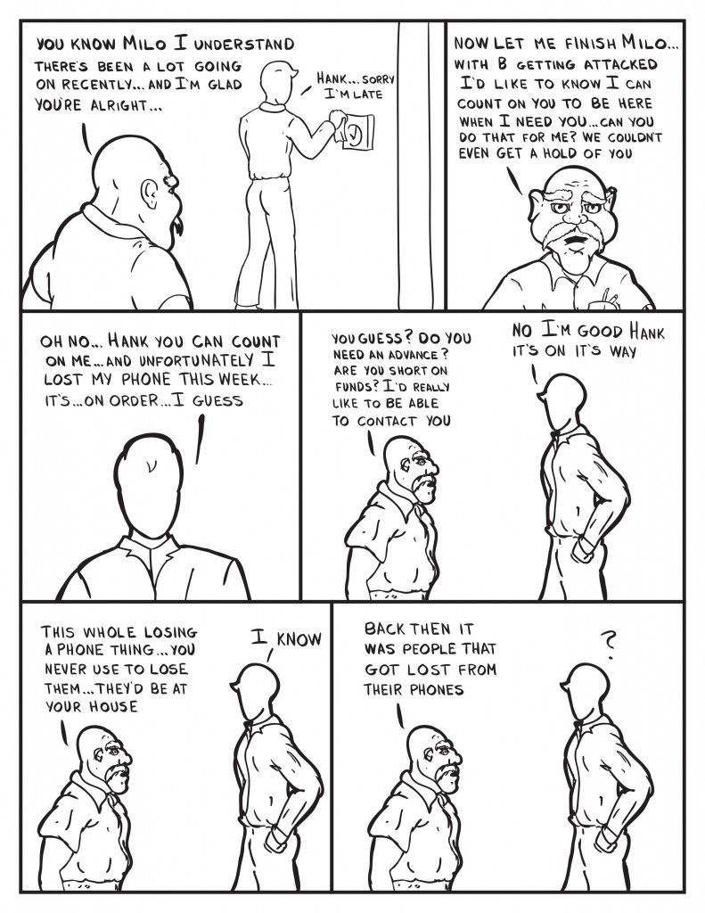 As Milo checks in to work Hank says, "You know Milo I understand there's been a lot going on recently... and I'm glad you're alright..." Milo, "Hank... sorry I'm late." Hank continues to talk, "Now let me finish Milo... with B getting attacked I'd like to know I can count on you to be here when I need you... can you do that for me? We couldn't even get a hold of you." Milo, "Oh no... Hank you ccan count on me... and unfortunately I lost my phone this week... it's... on order... I guess." Hank, "You guess? Do you need an advance? Are you short on funds? I'd really like to be able to contact you." Milo, "No I'm good Hank it's on it's way." Hank, "This whole losing a phone thing... you never use to lose them... they'd be at your home." Milo, "I know." Hank, "Back then it was people that got lost from their phones." As Milo looks puzzled.