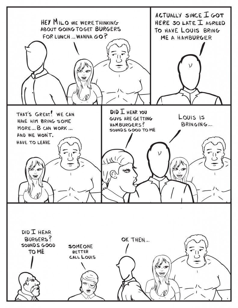 Ada confronts Milo with Marshall at her side, "Hey Milo we were thinking about going to get burgers for lunch... wanna go?" Milo responds, "Actually since I got here so late I agreed to have Louis bring me a hamburger." Ada, "That's great! We can have him bring some more... B can work... and we won't have to leave." B enters asking, "Did I hear you guys are getting hamburgers? Sounds good to me." Milo starts to explain, "Louis is bringing..." Only to get interupted by Hank, "Did I hear burgers? Sounds good to me." B, "Someone better call Louis." Milo, "Ok then..."