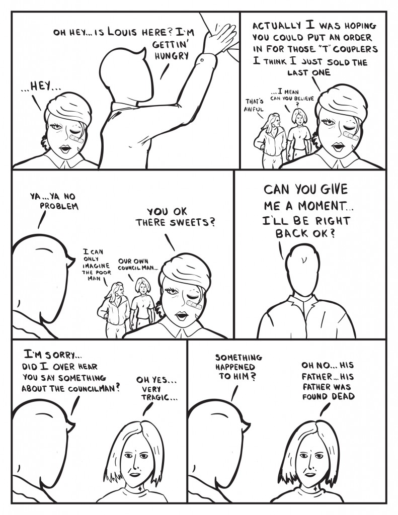 B enters, "...hey.." Milo doing stock, "Oh hey... is Louis here? I'm gettin' hungry." B, "Actually I was hoping you could put in an order for those "T" couplers. I think I just sold the last one." Milo over hears two women talking. The first woman, "That's awful." The second woman, "... I mean can you believe?" Milo as he listens, "Ya... ya no prblem." The firsat woman, "I can only imagine. The poor man." The second woman, "Our own councilman." B, "You ok there sweet's?" Milo, "Can you give me a moment... I'll be right back ok?" Milo confronts the second woman, "I'm sorry... did I over hear you saysomething about the councilman?" Second woman, "Oh yes... very tragic..." Milo, "Something happened to him?" The second woman, "Oh no... his father... his father was found dead."