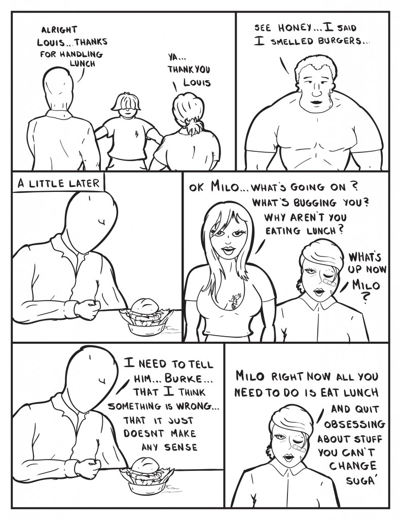 Milo, "Alright Louis... thanks for handling lunch." B, "Ya... Thank you Louis." Just then Marshall walks in and says, "See Honey... I said I smelled burgers." A little later Milo is sitting at a table with an untouched burger in front of him. Ada, "Ok Milo... what's going on? What's bugging you? Why aren't you eating lunch?" B, "What's up now Milo?" Milo still sitting there, "I need to tell him... Burke... that I think something is wrong... that it just doesn't make any sense." B, "Milo right now all you need to do is quit obsessing about stuff you can't change suga'."