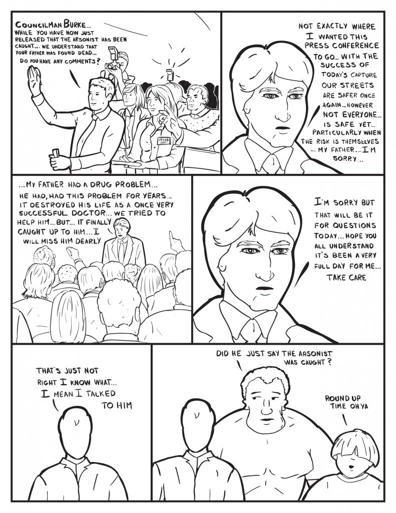 Reporter to Burke, "Councilman Burke... While you have now just released that the arsonist has been caught... we understand that your father was found dead... Do you have any comments?" Burke replies, "Not exactly where I wanted this press conference to go... with the success of today's capture our streets are safer once again... however not everyone... is safe yet... particularly when the risk is themselves... my father... I'm sorry..." Burke catches his breath and continues, "My father had a drug problem... he had, had this problem for years... it destroyed his life as a once very successful doctor... we tried to help him... but... it finally caught up to him... I will miss him dearly." He pauses to leave, "I'm sorry but that will be it for questions today... hope you understand it's been a very full day for me... take care." Milo, "That's just not right I know what... I mean I talked to him." Milo is quiet. Marshall, "Did he just say the arsonist was caught?" Louis, "Round up time oh ya."