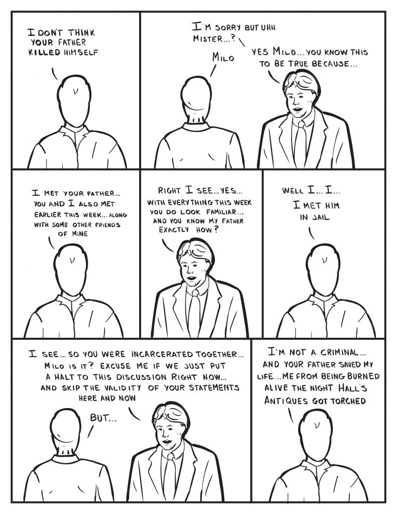 Milo repeats himself, "I don't think your father killed himself." Burke, "I'm sorry but uhh mister...?" Milo  interjects, "Milo." Burke continues, "Yes Milo... you know this to be true because..." Milo, "I met your father... You and I also met erlier this week... along with some friends of mine." Burke," Right I see... yes... with everything this week you do look familiar... and you know my fatehr exactly how?" Milo unsure of himself, "Well I... I... I met him in jail." Burke now annoyed, "I see... so you were incarcerated together... Milo is it? Excuse me if we just put a halt ot this discussion right now... and skip the validity of your statements here and now." Milo attempts to interject a, "but..." Milo then continues, "I'm not a criminal... and your father saved my life... me from being burned alive teh night Hall's Antiques got torched."