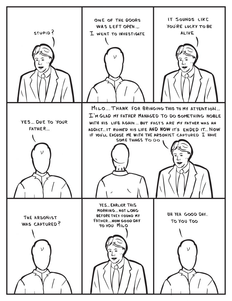 Burke, "Stupid?" Milo, "One of the doors was left open... I went to investigate." Burke, "It sounds like you're lucky to be alive." Milo, "Yes... due to your father." Burke, "Milo, "Thank you for bringing this to my attention... I'm glad my father managed to do something noble with his life again... but facts are my father was an addict... it ruined his life and now it's ended it... now if you'll excuse me with the arsonist captured I have some things to do." Milo, "The arsonist was captured?" Burke, "Yes... earlier this morning... not long before they found my father... now good day to you Milo." Milo, "Uh yea good day... to you too."