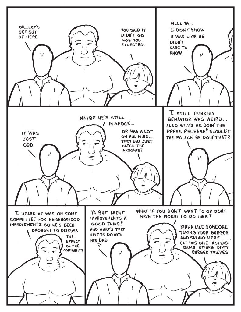Milo. "Let's get out of here." Louis, "You said it didn't go how you expected." Milo, "Well ya... I don't know it was like he didn't care to know." Milo pauses, "It was just odd." Marshall, "Maybe he's still in shock..." Louis interupts, "or has a lot on his mind... they did just catch the arsonist." Milo, "I still think his behavior was weird... also why's he doin' the press release? Shouldn't the police be doin' that?" Marshall, "I heard he was on some committee for neighborhood improvements so he's been brought in to discuss the effect on the community." Milo, "Ya but aren't improvements a good thing? and what's that have to do with his dad?" Marshall, "What if you don't want to or don't have the money to do them?" Louis, "Kinda like someone taking your burger and saying "Here eat this one instead." Damn stinkin' dirty burger thieves."