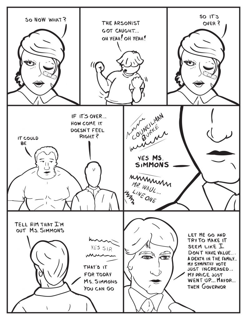 B, "So now what?" Louis, "The arsonist got caught." B, "So it's over?" Marshall, "It could be." Milo queries,"If it's over... how come it doesn't feel right?" At Burkes office, the intercomm sounds off, "Councilman Burke." Burke, "Yes Ms. Simmons." The intercomm, "Mr. Wahl... line one." Burke, "Tell him I'm out Ms. Simmons." Intercomm, "Yes Sir." Burke, "That's it for today Ms. Simmons you can go." Burke thinking out loud, "Le me go and try to make it seem like I don't have value... A death in the family... my sympathy vote just increased... my price just went up... Mayor... then Governor." 